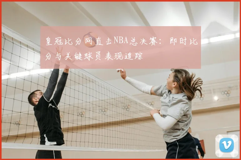 皇冠比分网直击NBA总决赛:即时比分与关键球员表现追踪