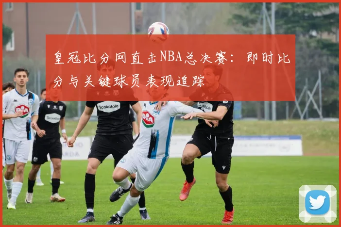 皇冠比分网直击NBA总决赛:即时比分与关键球员表现追踪