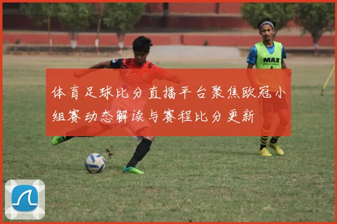 体育足球比分直播平台聚焦欧冠小组赛动态解读与赛程比分更新